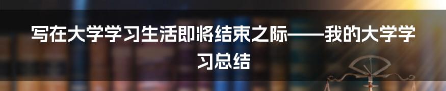 写在大学学习生活即将结束之际——我的大学学习总结