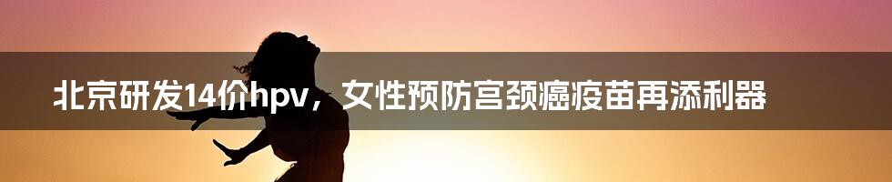 北京研发14价hpv，女性预防宫颈癌疫苗再添利器