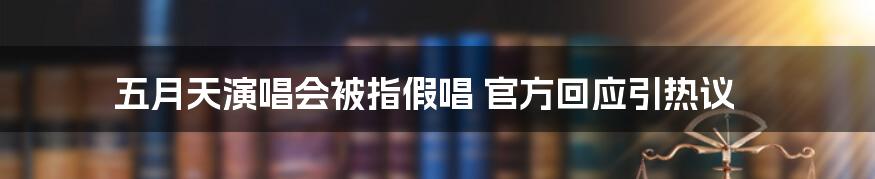 五月天演唱会被指假唱 官方回应引热议