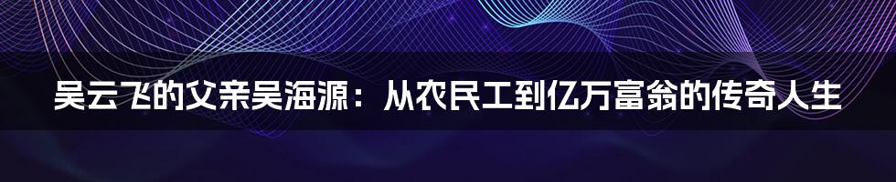 吴云飞的父亲吴海源：从农民工到亿万富翁的传奇人生