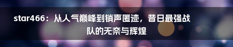 star466：从人气巅峰到销声匿迹，昔日最强战队的无奈与辉煌