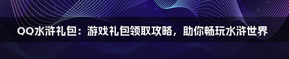 QQ水浒礼包：游戏礼包领取攻略，助你畅玩水浒世界