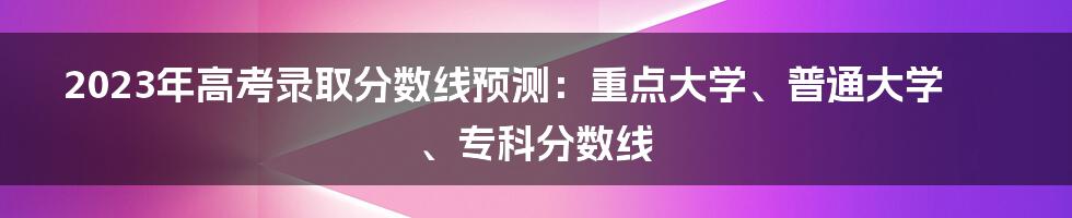 2023年高考录取分数线预测：重点大学、普通大学、专科分数线