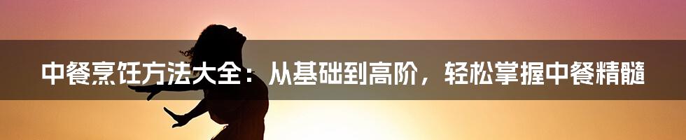 中餐烹饪方法大全：从基础到高阶，轻松掌握中餐精髓