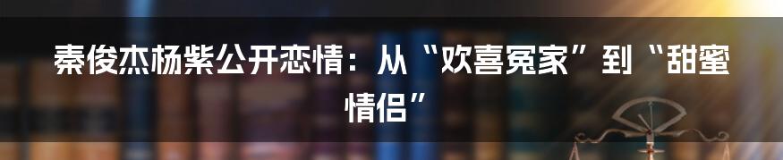 秦俊杰杨紫公开恋情：从“欢喜冤家”到“甜蜜情侣”