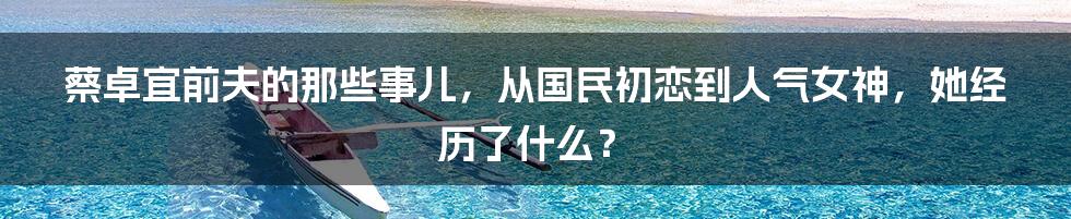 蔡卓宜前夫的那些事儿，从国民初恋到人气女神，她经历了什么？