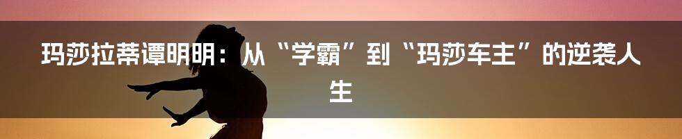 玛莎拉蒂谭明明：从“学霸”到“玛莎车主”的逆袭人生