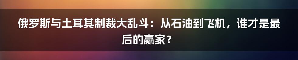 俄罗斯与土耳其制裁大乱斗：从石油到飞机，谁才是最后的赢家？