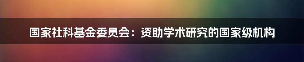 国家社科基金委员会：资助学术研究的国家级机构