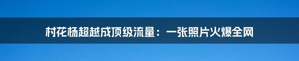 村花杨超越成顶级流量：一张照片火爆全网