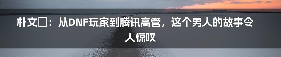 朴文垚：从DNF玩家到腾讯高管，这个男人的故事令人惊叹