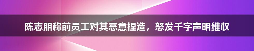 陈志朋称前员工对其恶意捏造，怒发千字声明维权