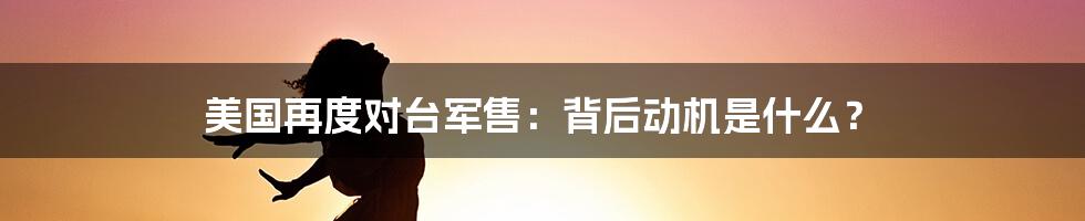 美国再度对台军售：背后动机是什么？