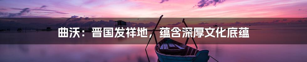 曲沃：晋国发祥地，蕴含深厚文化底蕴