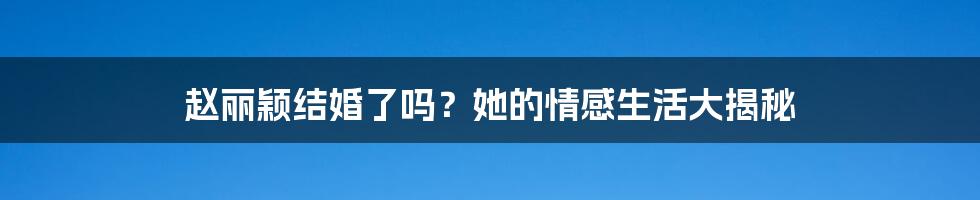 赵丽颖结婚了吗？她的情感生活大揭秘