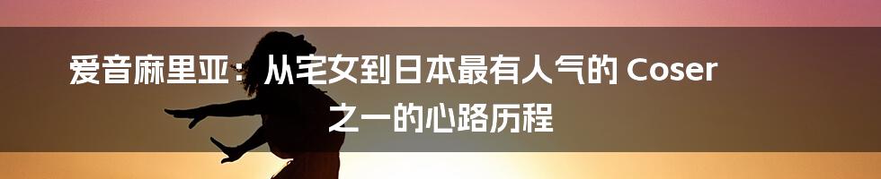 爱音麻里亚：从宅女到日本最有人气的 Coser 之一的心路历程