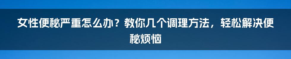 女性便秘严重怎么办？教你几个调理方法，轻松解决便秘烦恼