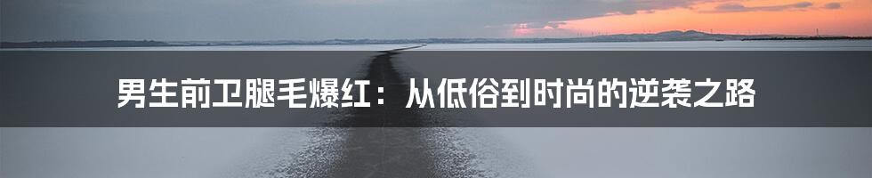 男生前卫腿毛爆红：从低俗到时尚的逆袭之路