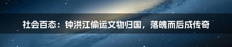 社会百态：钟洪江偷运文物归国，落魄而后成传奇