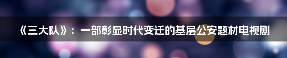 《三大队》：一部彰显时代变迁的基层公安题材电视剧