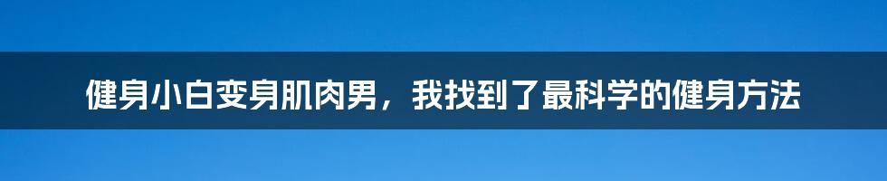 健身小白变身肌肉男，我找到了最科学的健身方法