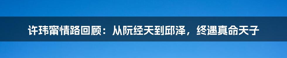 许玮甯情路回顾：从阮经天到邱泽，终遇真命天子