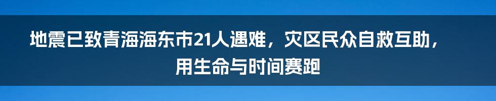 地震已致青海海东市21人遇难，灾区民众自救互助，用生命与时间赛跑