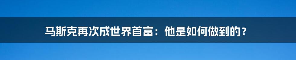 马斯克再次成世界首富：他是如何做到的？