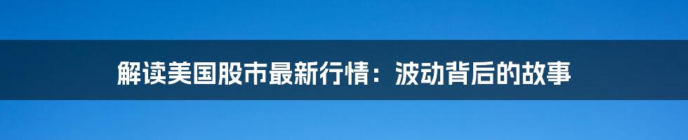 解读美国股市最新行情：波动背后的故事