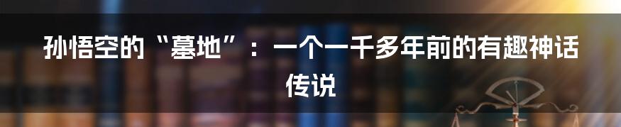 孙悟空的“墓地”：一个一千多年前的有趣神话传说