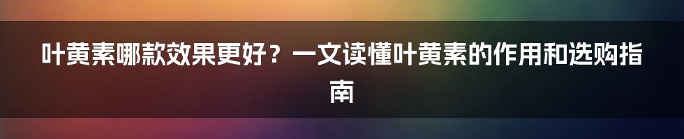 叶黄素哪款效果更好？一文读懂叶黄素的作用和选购指南