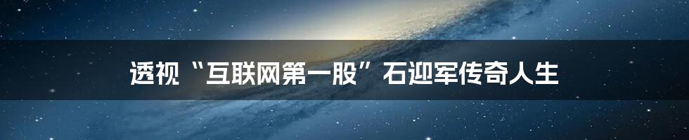 透视“互联网第一股”石迎军传奇人生