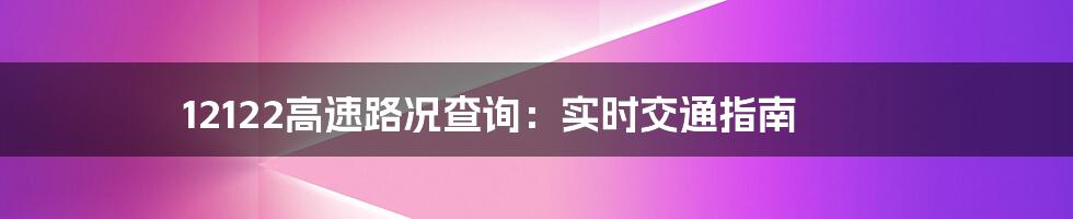 12122高速路况查询：实时交通指南