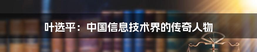 叶选平：中国信息技术界的传奇人物