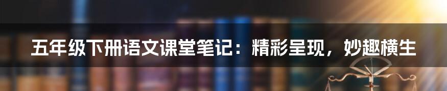 五年级下册语文课堂笔记：精彩呈现，妙趣横生