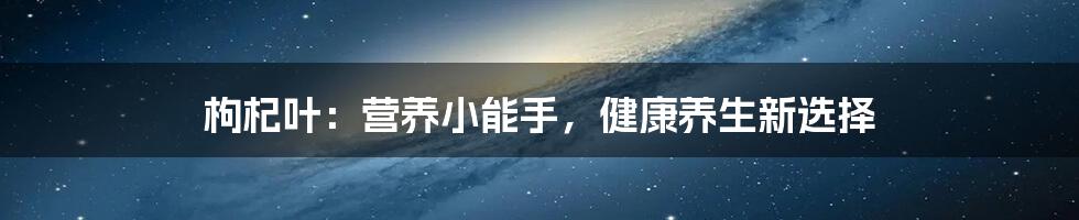 枸杞叶：营养小能手，健康养生新选择