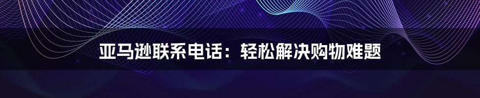 亚马逊联系电话：轻松解决购物难题