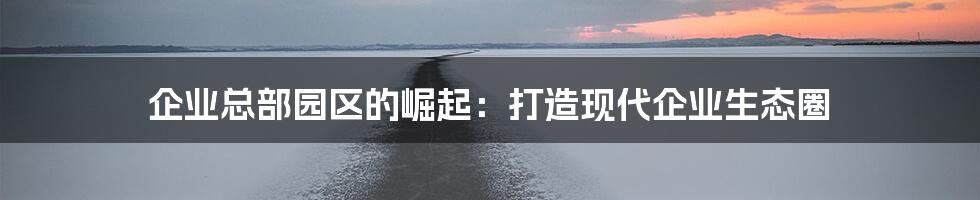 企业总部园区的崛起：打造现代企业生态圈