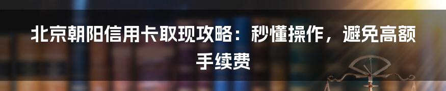 北京朝阳信用卡取现攻略：秒懂操作，避免高额手续费