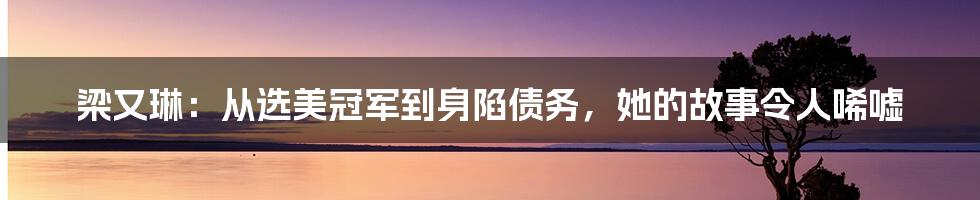 梁又琳：从选美冠军到身陷债务，她的故事令人唏嘘