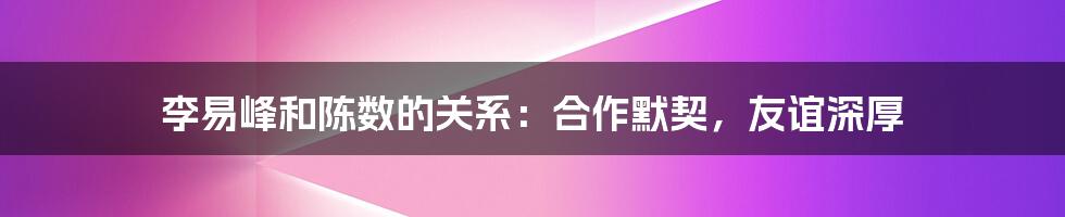 李易峰和陈数的关系：合作默契，友谊深厚