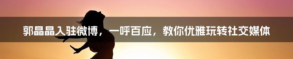 郭晶晶入驻微博，一呼百应，教你优雅玩转社交媒体