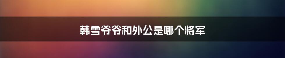 韩雪爷爷和外公是哪个将军