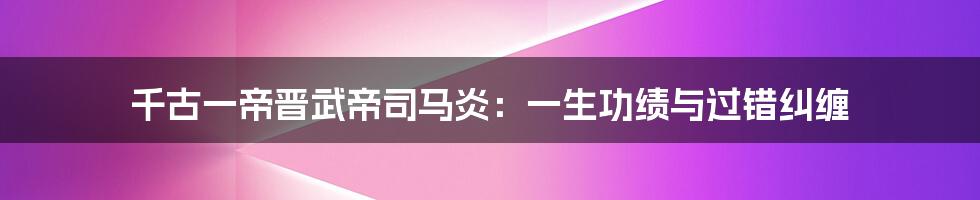 千古一帝晋武帝司马炎：一生功绩与过错纠缠