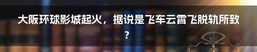 大阪环球影城起火，据说是飞车云霄飞脱轨所致？