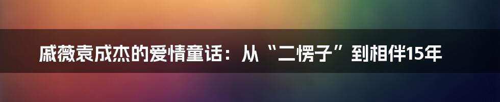 戚薇袁成杰的爱情童话：从“二愣子”到相伴15年