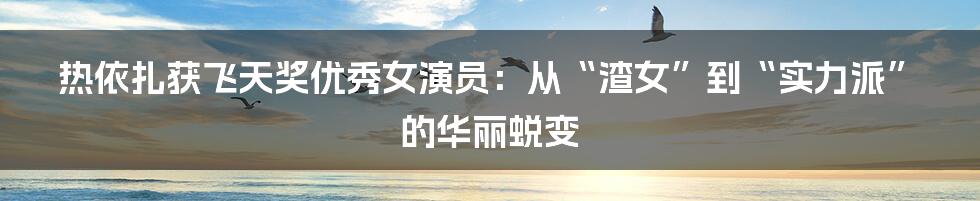 热依扎获飞天奖优秀女演员：从“渣女”到“实力派”的华丽蜕变