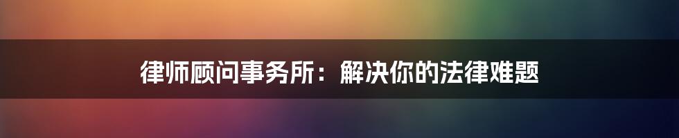 律师顾问事务所：解决你的法律难题