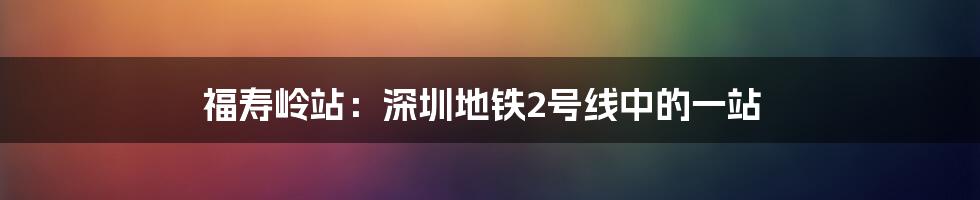 福寿岭站：深圳地铁2号线中的一站