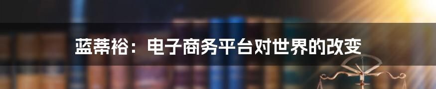 蓝蒂裕：电子商务平台对世界的改变